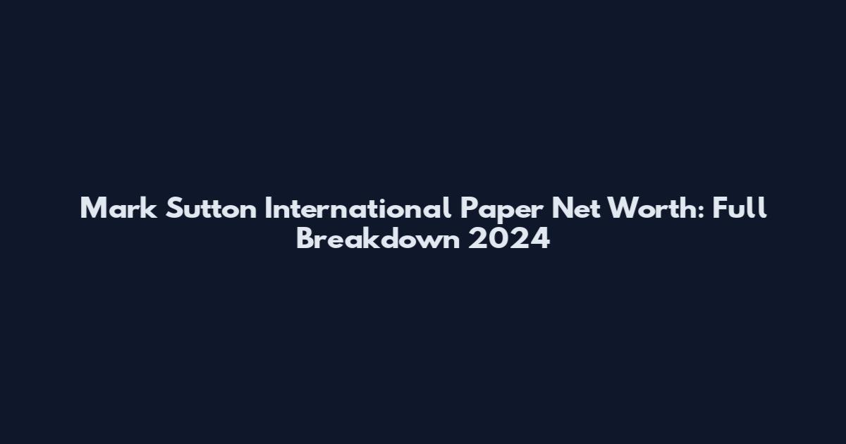 Mark Sutton International Paper Net Worth: Full Breakdown 2024