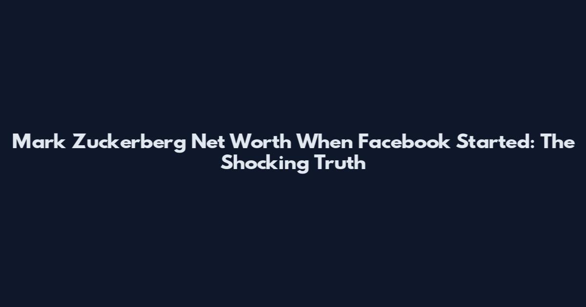 Mark Zuckerberg Net Worth When Facebook Started: The Shocking Truth