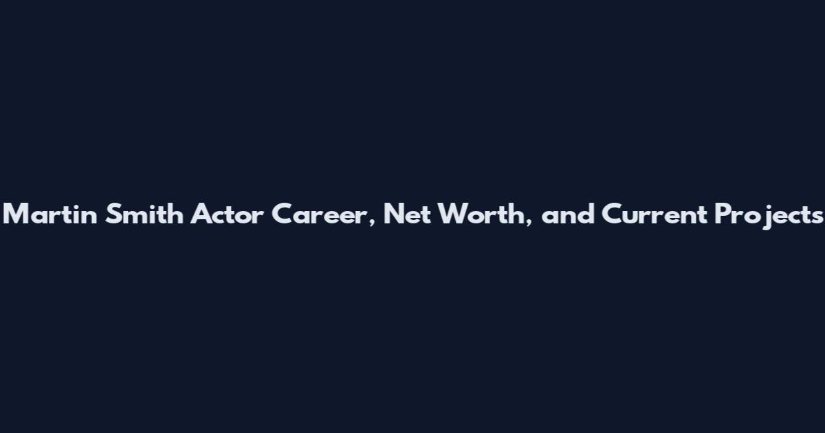 Martin Smith Actor Career, Net Worth, and Current Projects