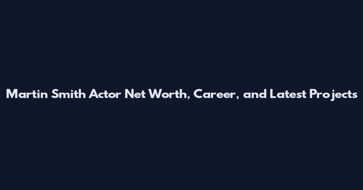 Martin Smith Actor Net Worth, Career, and Latest Projects