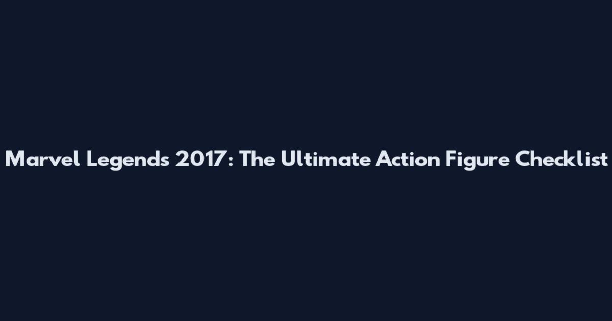 Marvel Legends 2017: The Ultimate Action Figure Checklist
