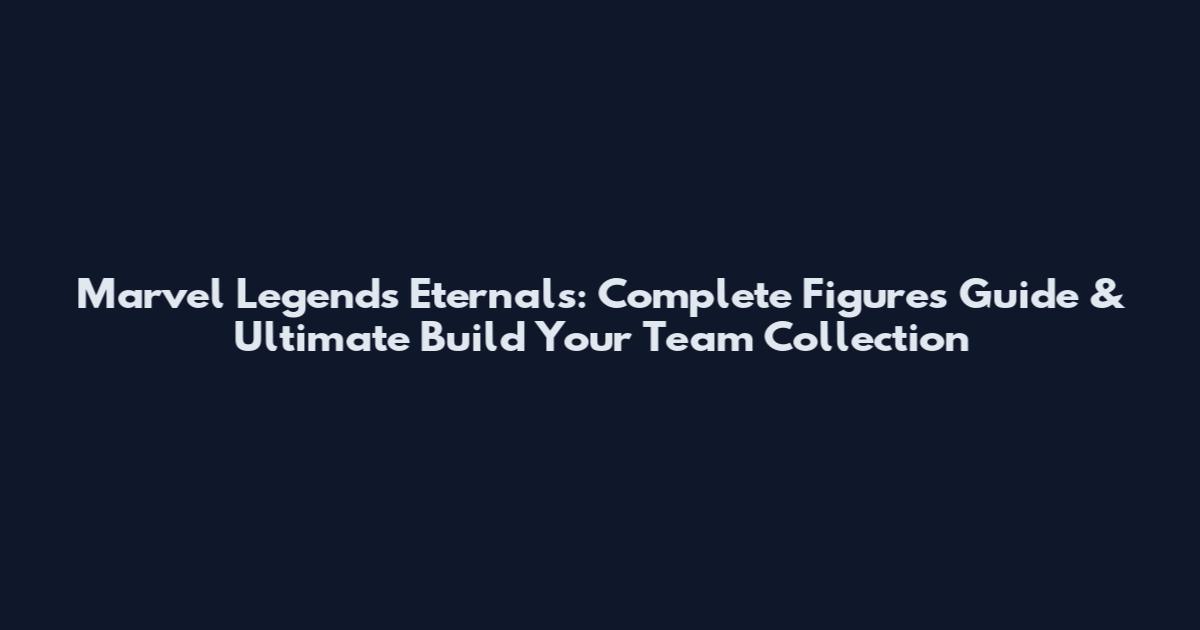 Marvel Legends Eternals: Complete Figures Guide & Ultimate Build Your Team Collection