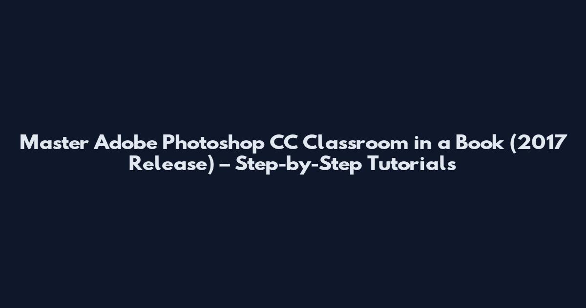 Master Adobe Photoshop CC Classroom in a Book (2017 Release) – Step-by-Step Tutorials
