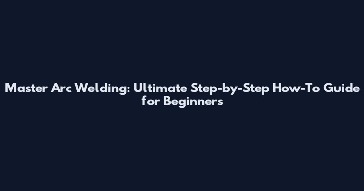 Master Arc Welding: Ultimate Step-by-Step How-To Guide for Beginners