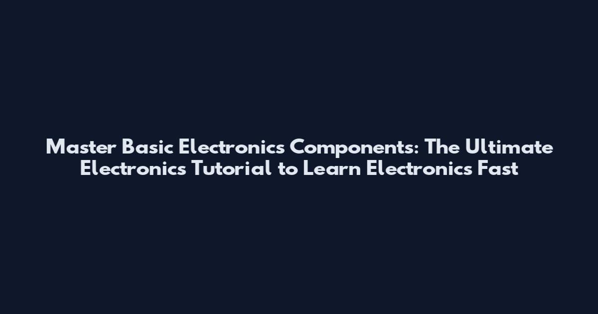 Master Basic Electronics Components: The Ultimate Electronics Tutorial to Learn Electronics Fast