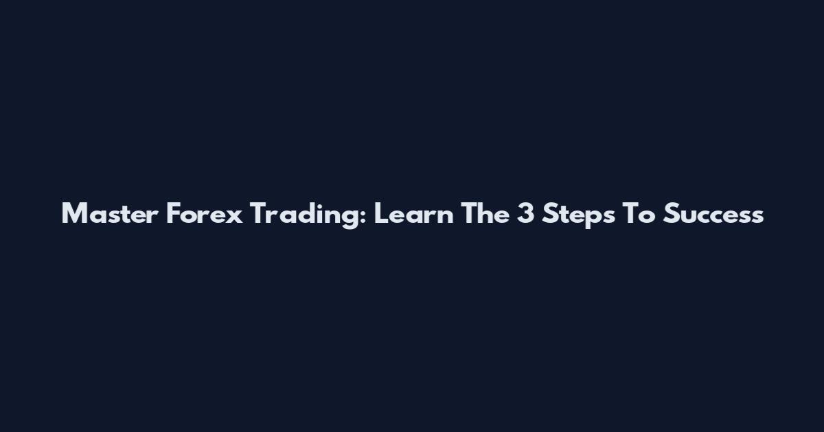 Master Forex Trading: Learn The 3 Steps To Success