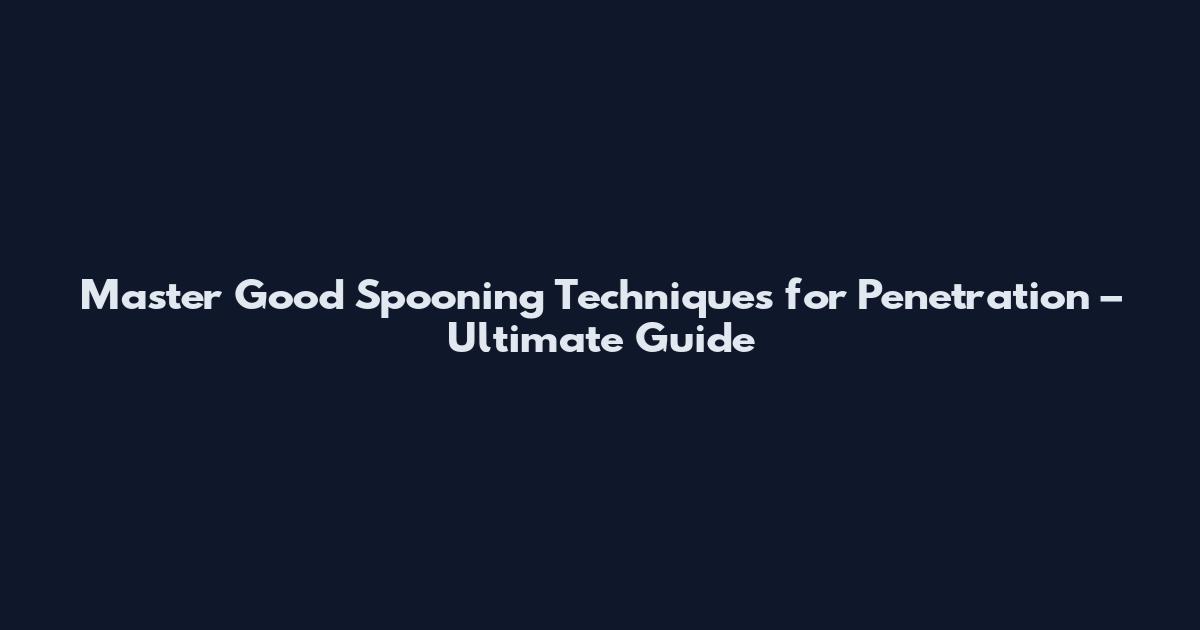 Master Good Spooning Techniques for Penetration – Ultimate Guide