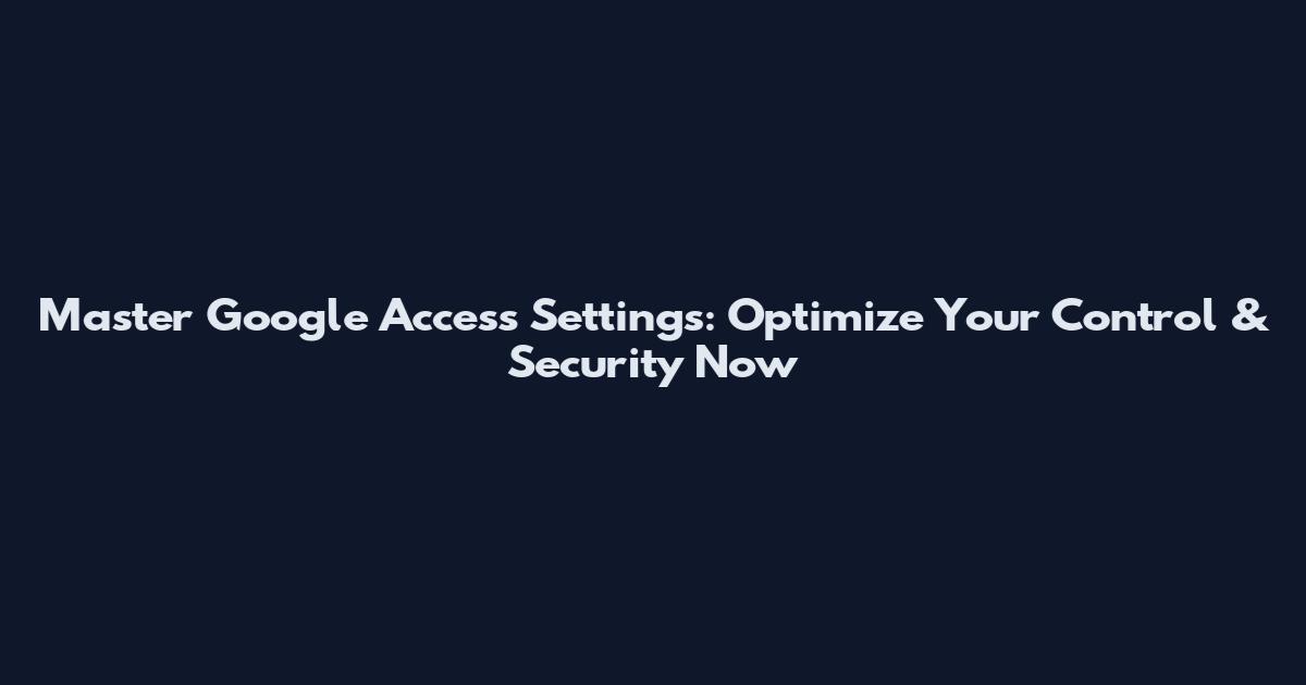 Master Google Access Settings: Optimize Your Control & Security Now