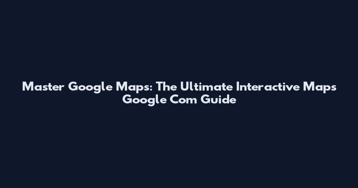 Master Google Maps: The Ultimate Interactive Maps Google Com Guide