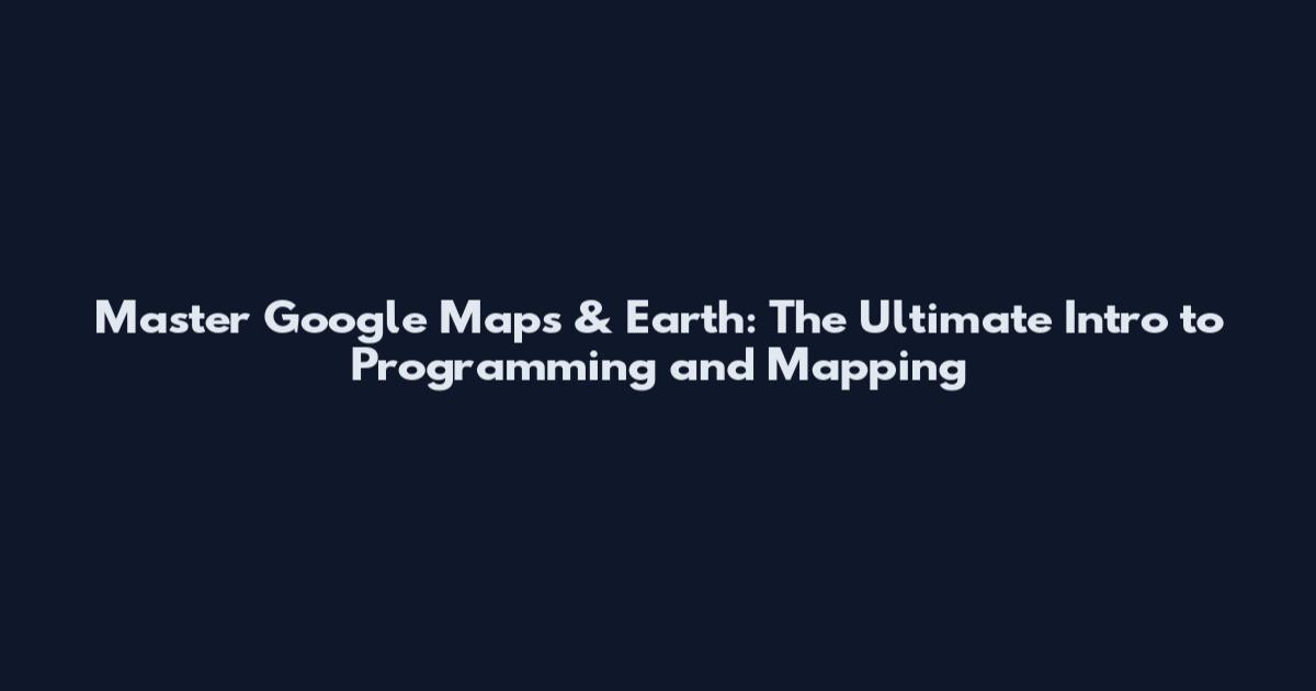 Master Google Maps & Earth: The Ultimate Intro to Programming and Mapping