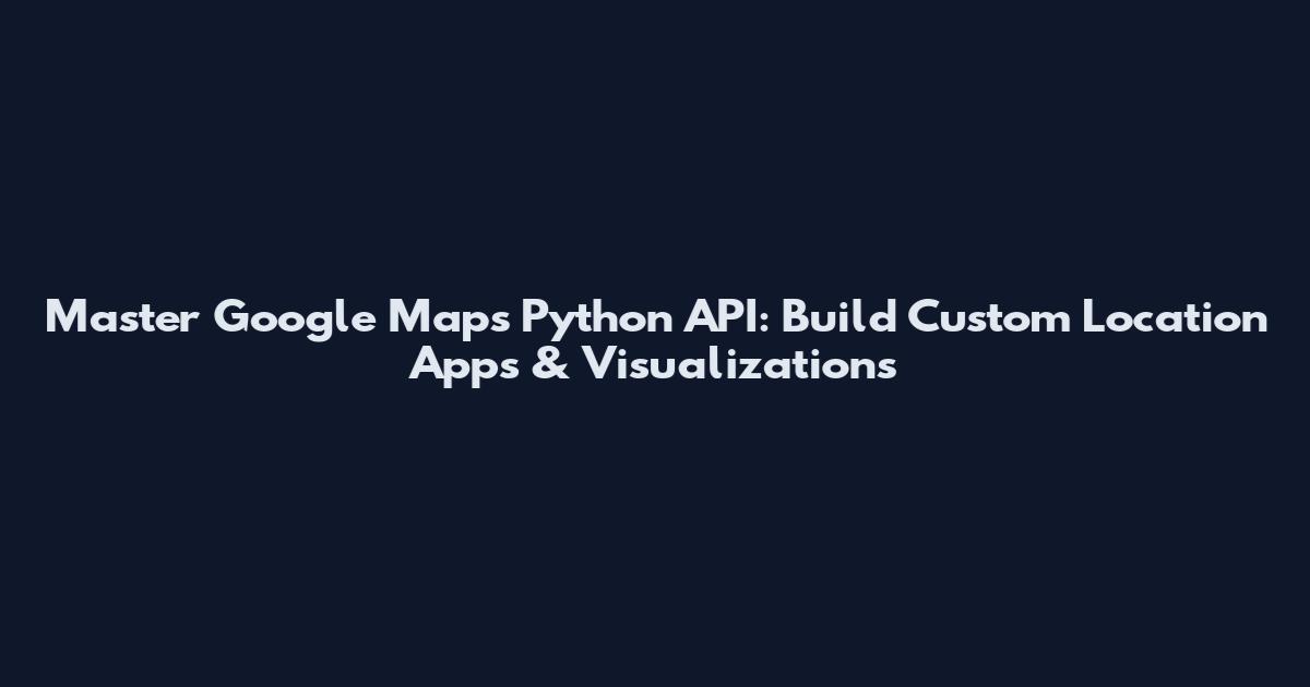 Master Google Maps Python API: Build Custom Location Apps & Visualizations