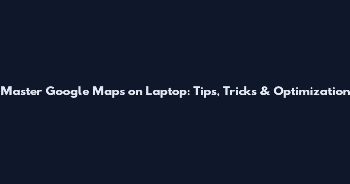 Master Google Maps on Laptop: Tips, Tricks & Optimization
