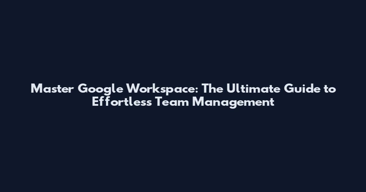 Master Google Workspace: The Ultimate Guide to Effortless Team Management