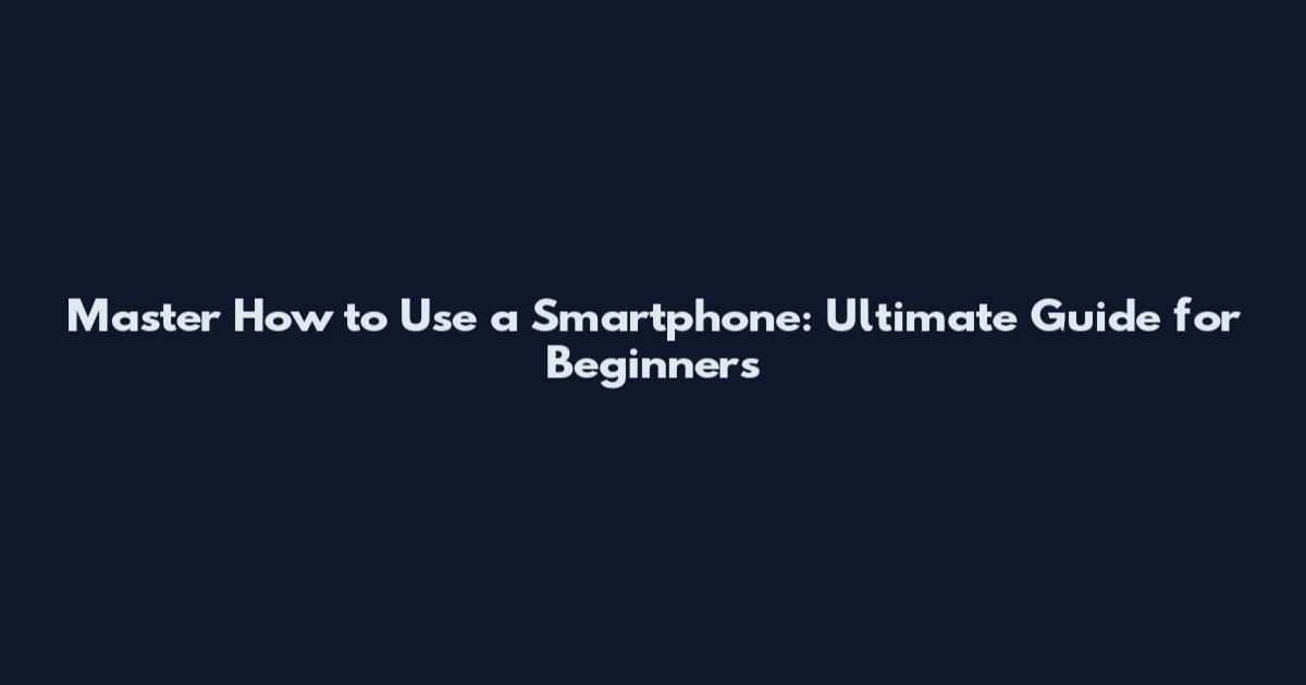 Master How to Use a Smartphone: Ultimate Guide for Beginners