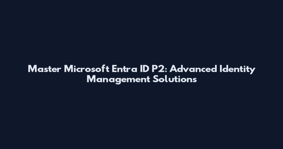 Master Microsoft Entra ID P2: Advanced Identity Management Solutions