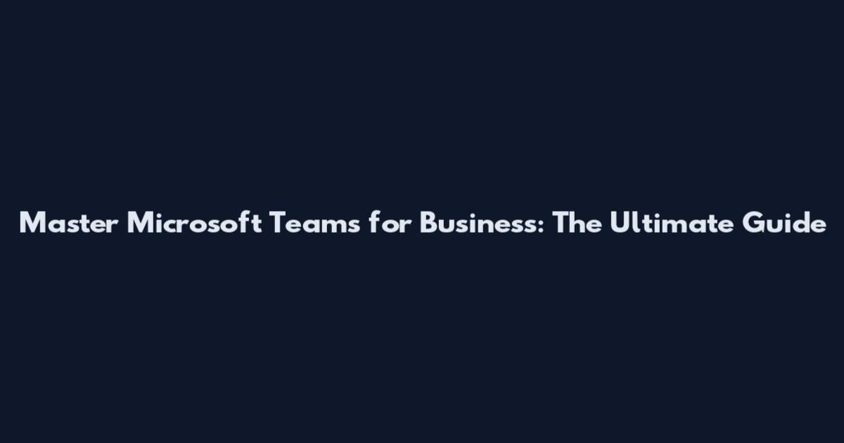 Master Microsoft Teams for Business: The Ultimate Guide