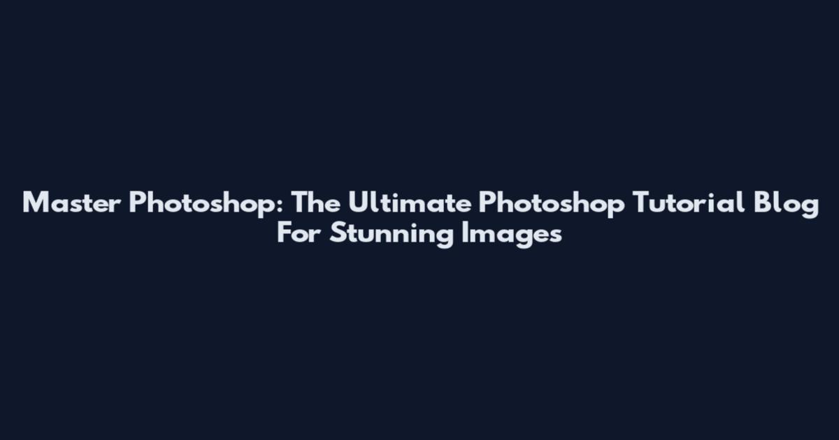 Master Photoshop: The Ultimate Photoshop Tutorial Blog For Stunning Images