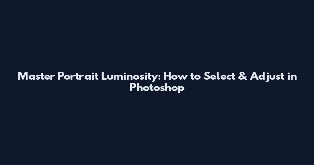 Master Portrait Luminosity: How to Select & Adjust in Photoshop