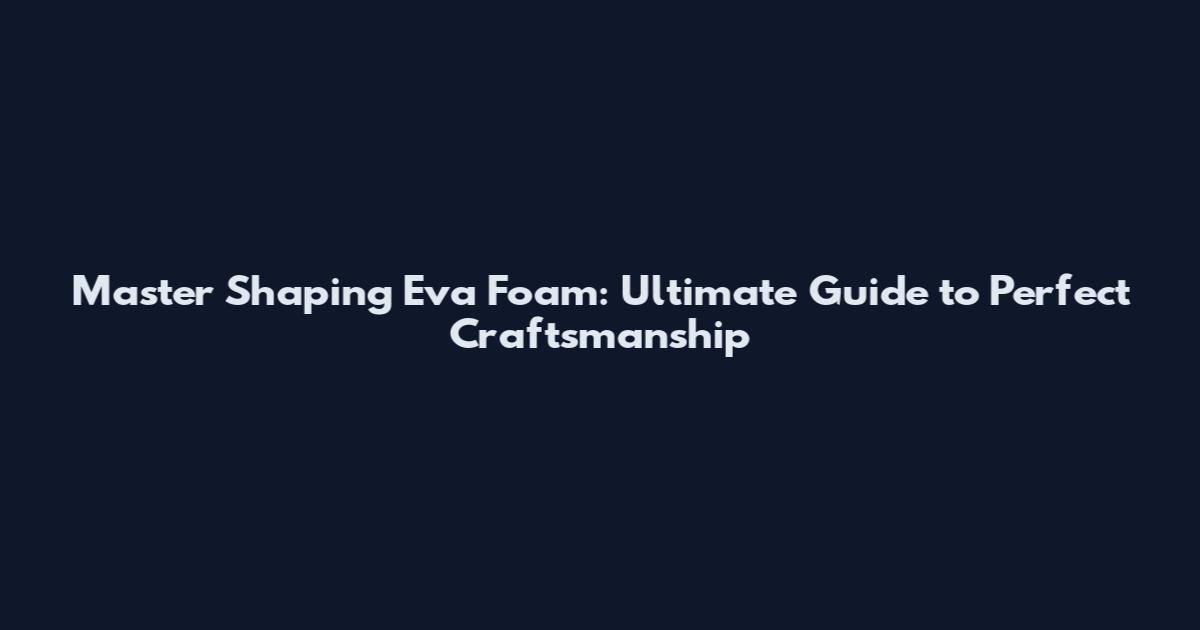 Master Shaping Eva Foam: Ultimate Guide to Perfect Craftsmanship