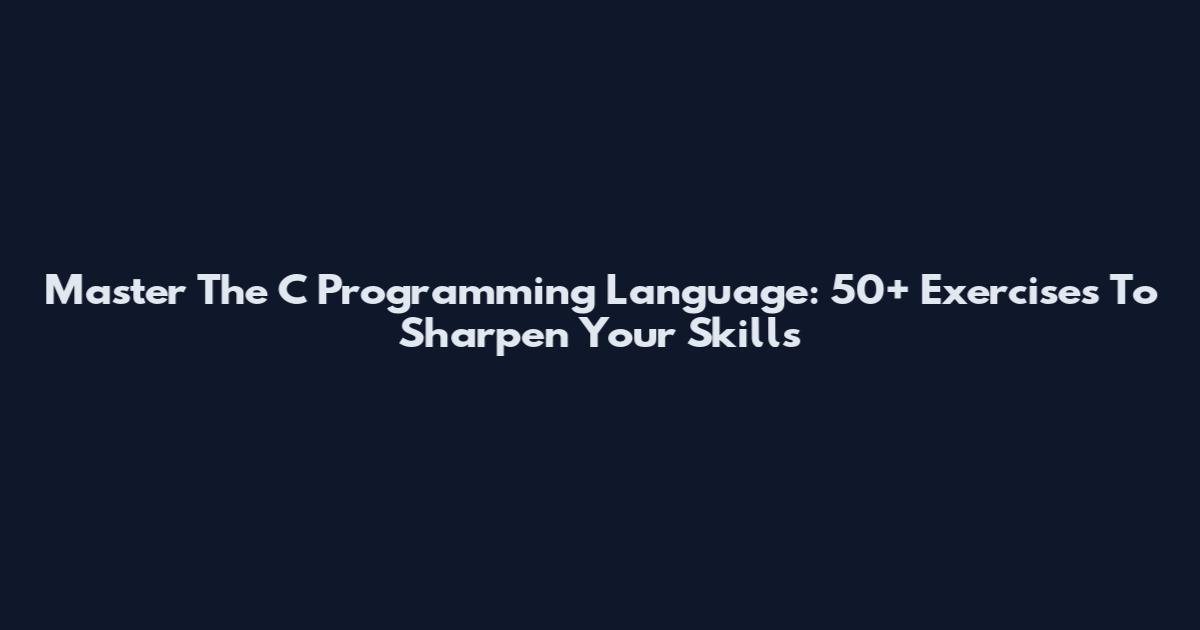 Master The C Programming Language: 50+ Exercises To Sharpen Your Skills