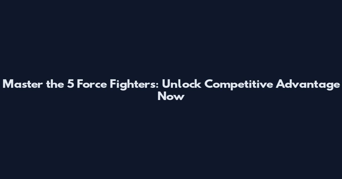 Master the 5 Force Fighters: Unlock Competitive Advantage Now