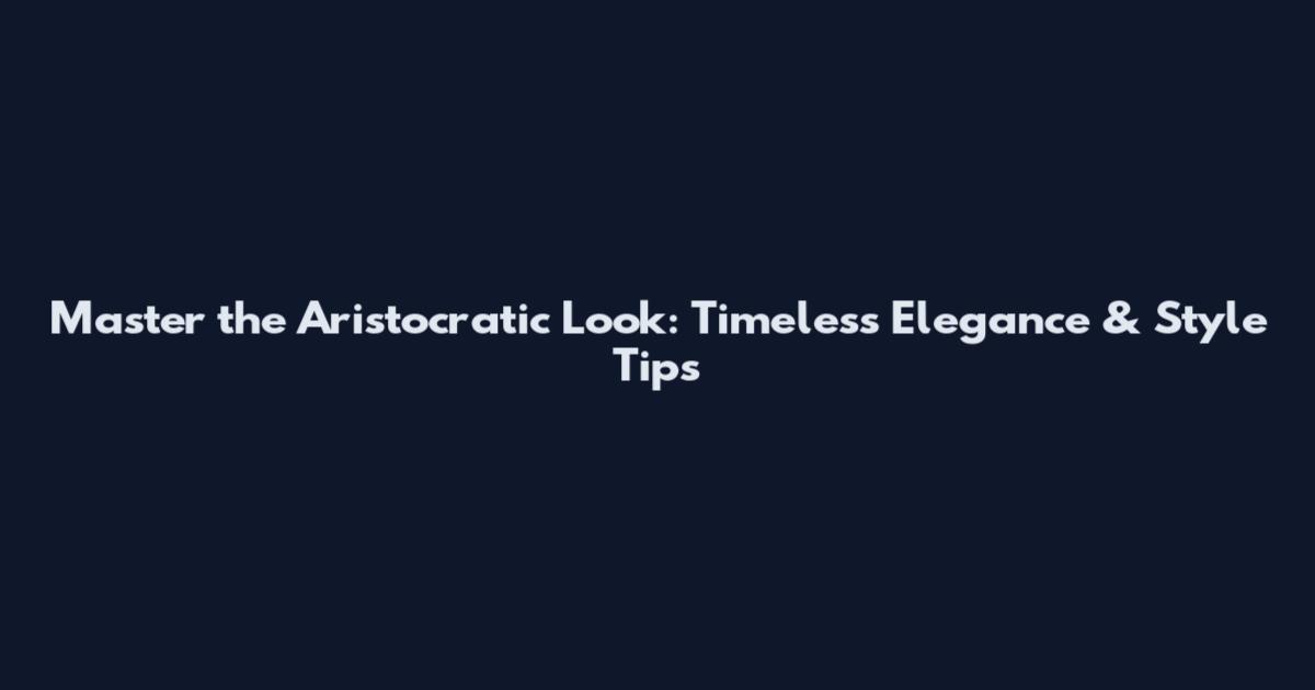 Master the Aristocratic Look: Timeless Elegance & Style Tips