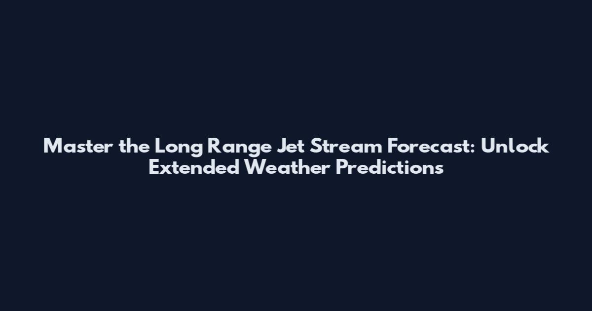Master the Long Range Jet Stream Forecast: Unlock Extended Weather Predictions