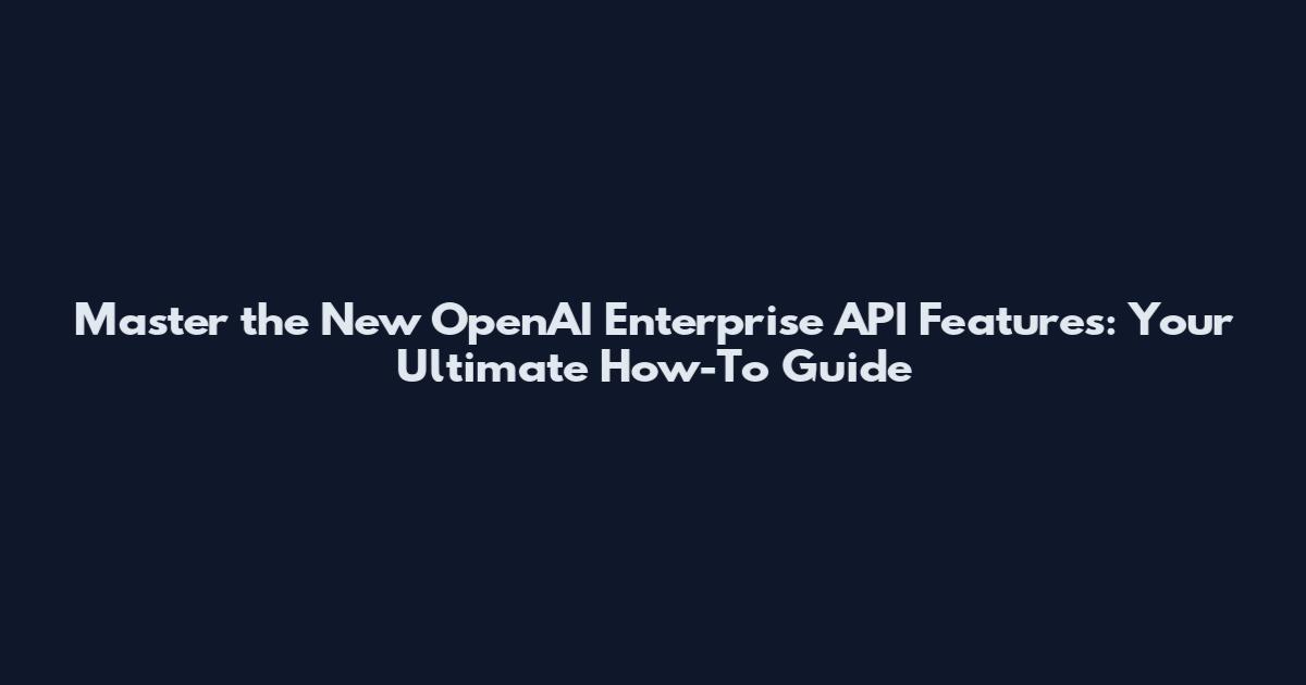 Master the New OpenAI Enterprise API Features: Your Ultimate How-To Guide