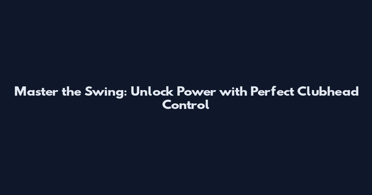 Master the Swing: Unlock Power with Perfect Clubhead Control