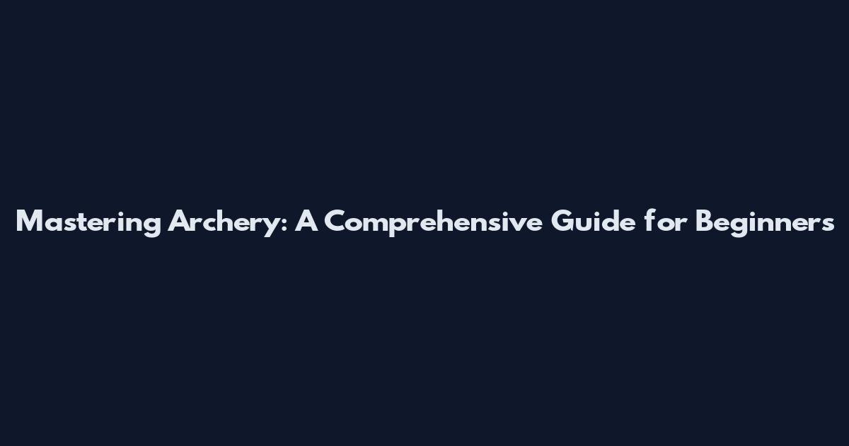 Mastering Archery: A Comprehensive Guide for Beginners