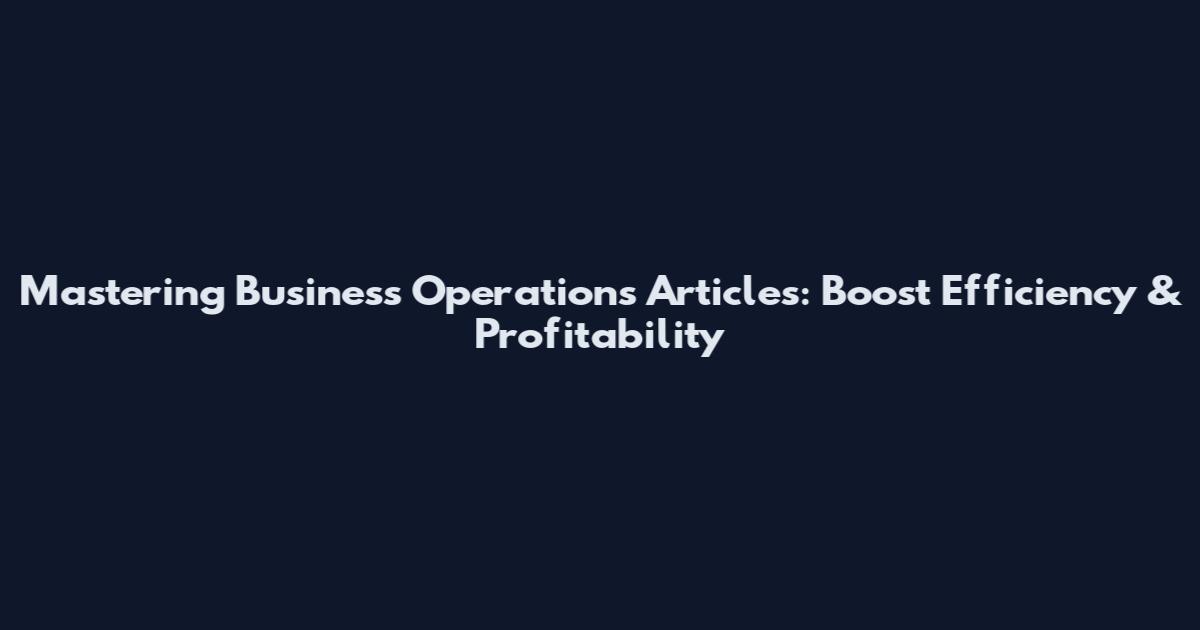 Mastering Business Operations Articles: Boost Efficiency & Profitability