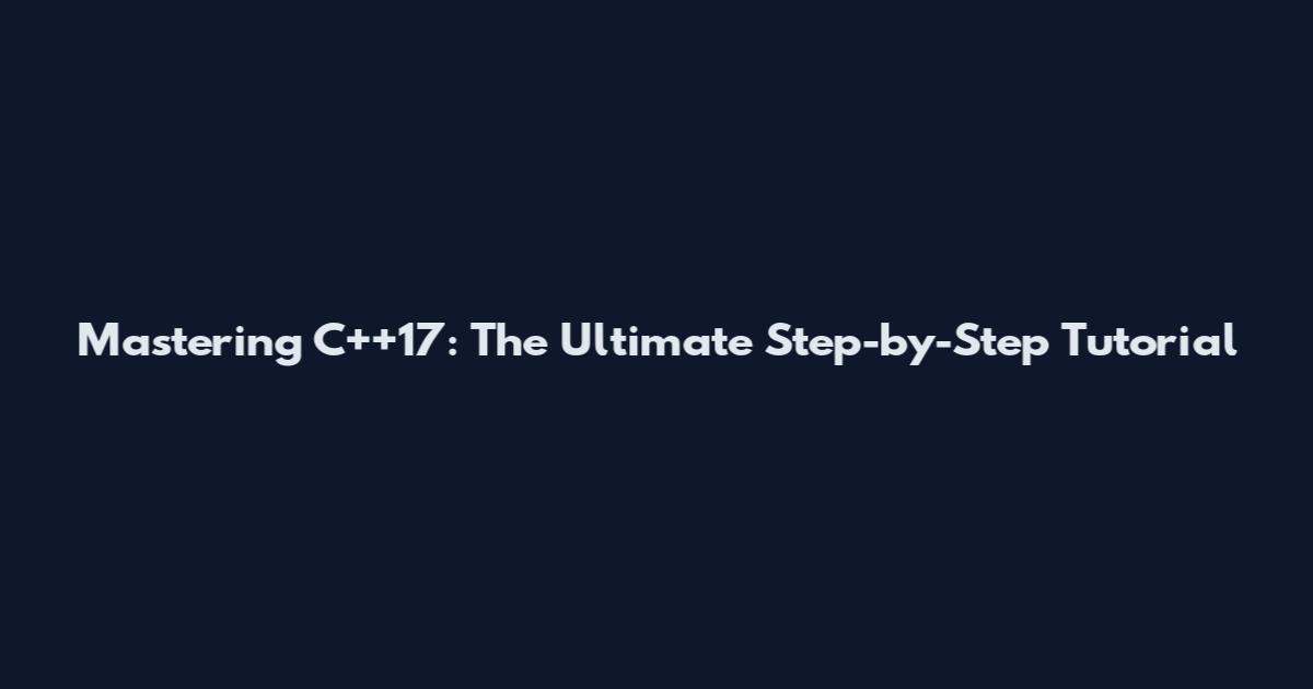 Mastering C++17: The Ultimate Step-by-Step Tutorial