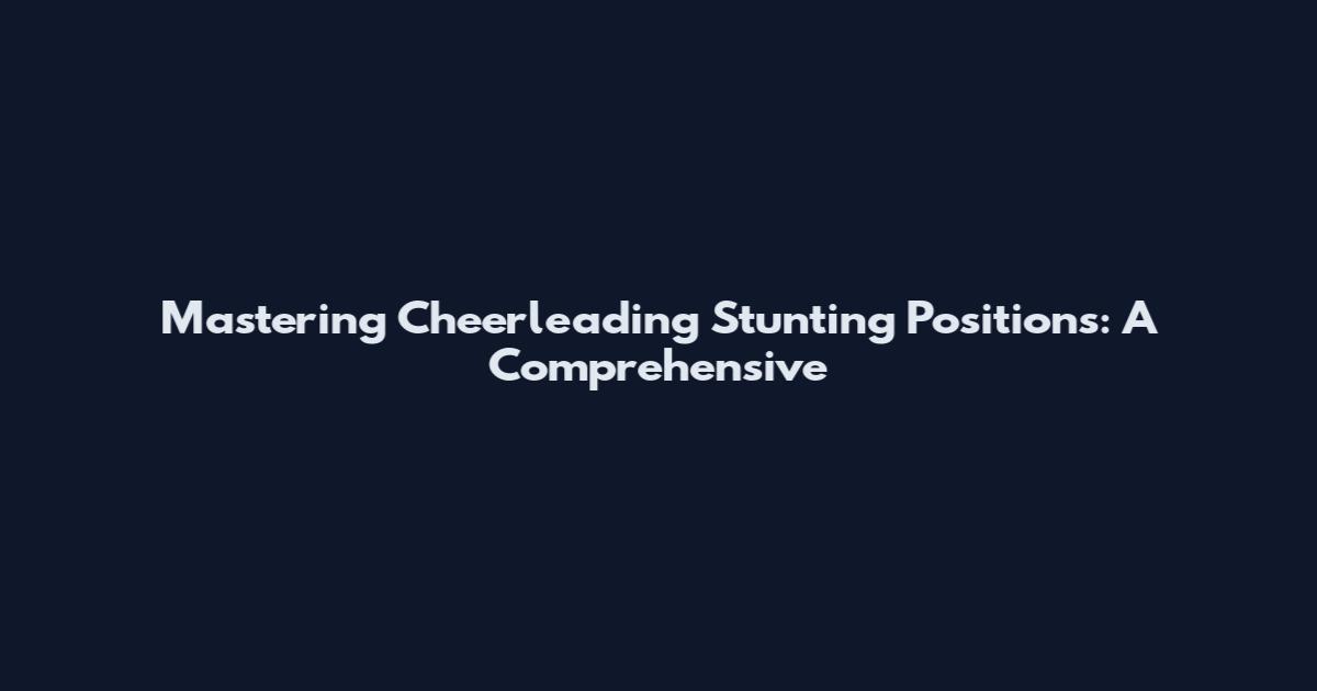 Mastering Cheerleading Stunting Positions: A Comprehensive