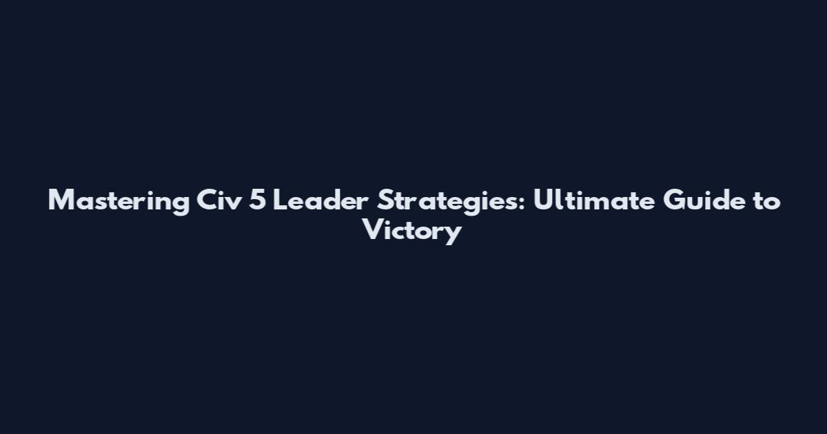 Mastering Civ 5 Leader Strategies: Ultimate Guide to Victory