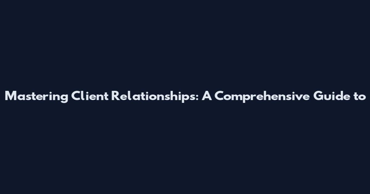 Mastering Client Relationships: A Comprehensive Guide to
