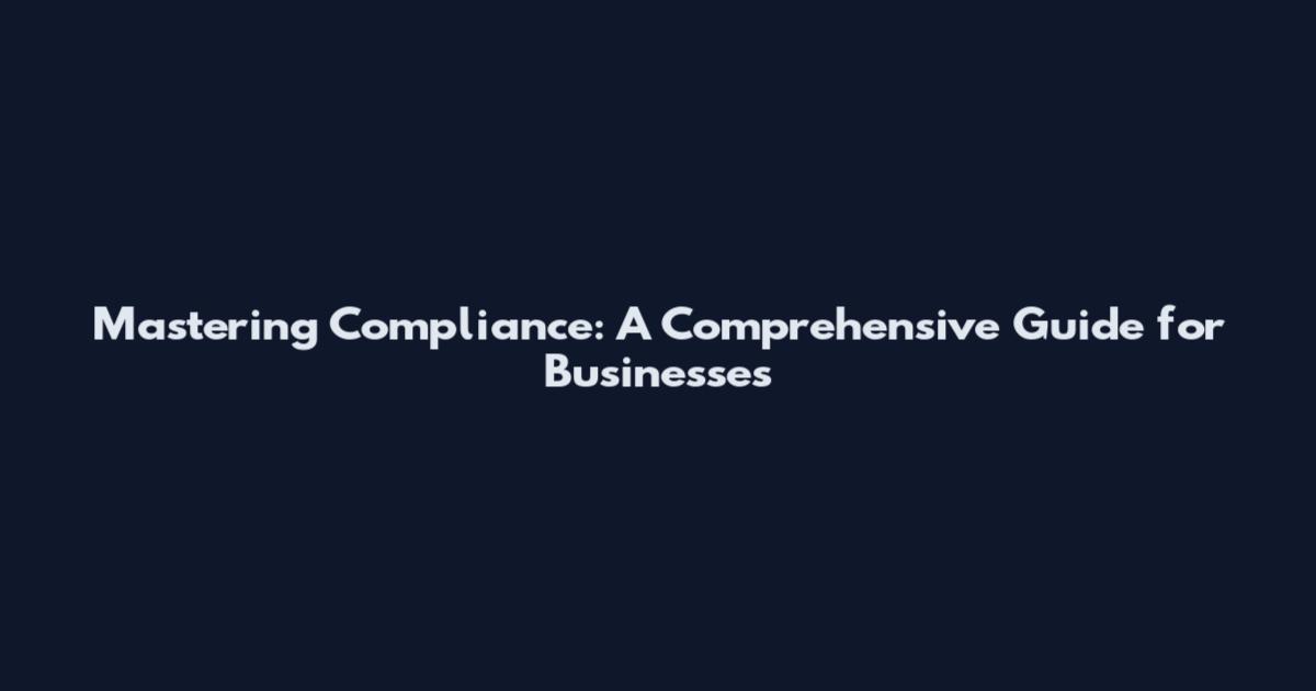 Mastering Compliance: A Comprehensive Guide for Businesses