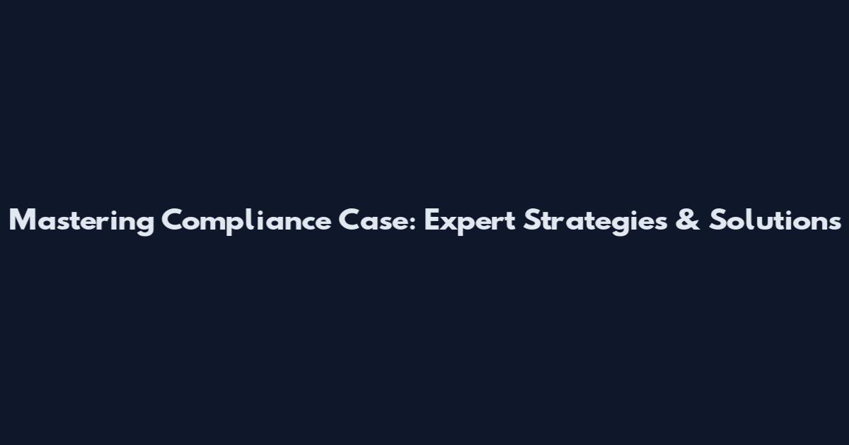 Mastering Compliance Case: Expert Strategies & Solutions