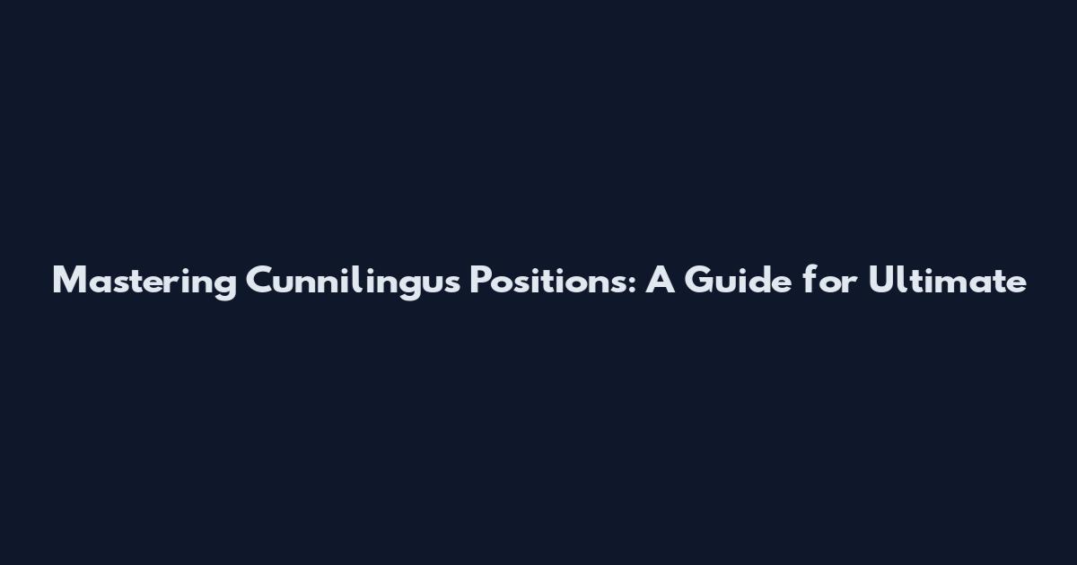 Mastering Cunnilingus Positions: A Guide for Ultimate