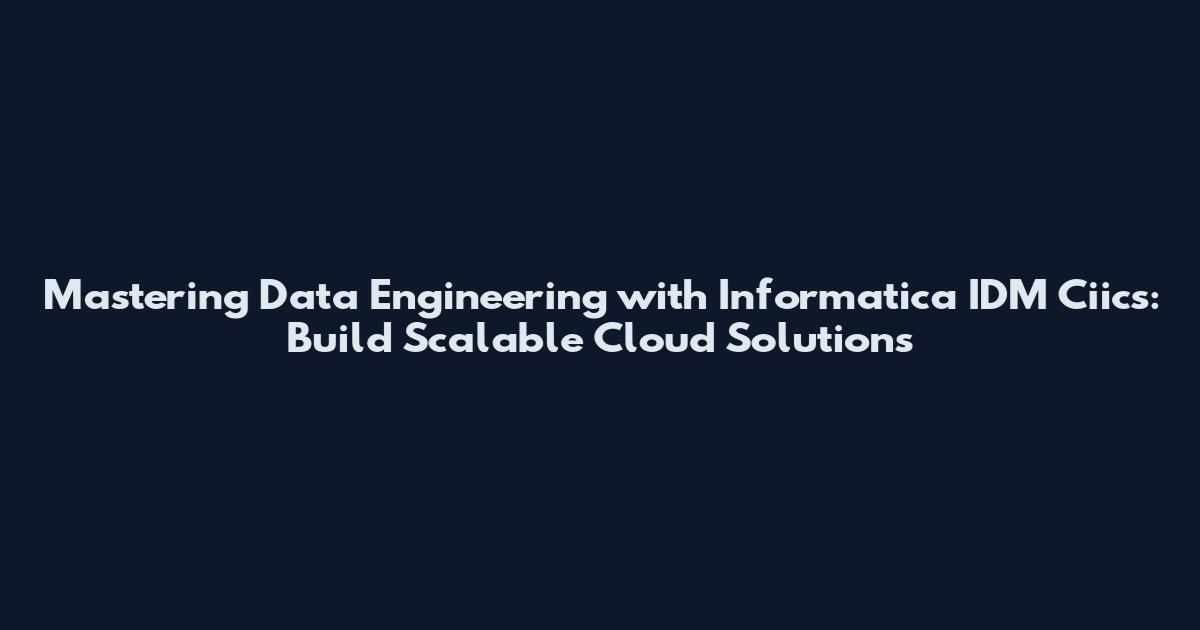 Mastering Data Engineering with Informatica IDM Ciics: Build Scalable Cloud Solutions