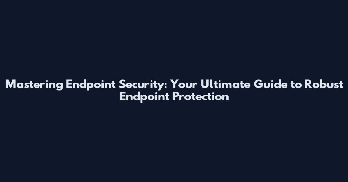 Mastering Endpoint Security: Your Ultimate Guide to Robust Endpoint Protection