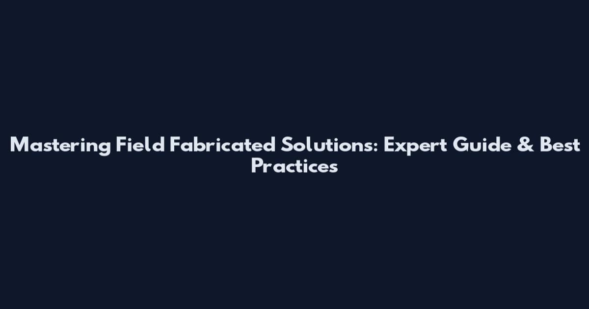 Mastering Field Fabricated Solutions: Expert Guide & Best Practices