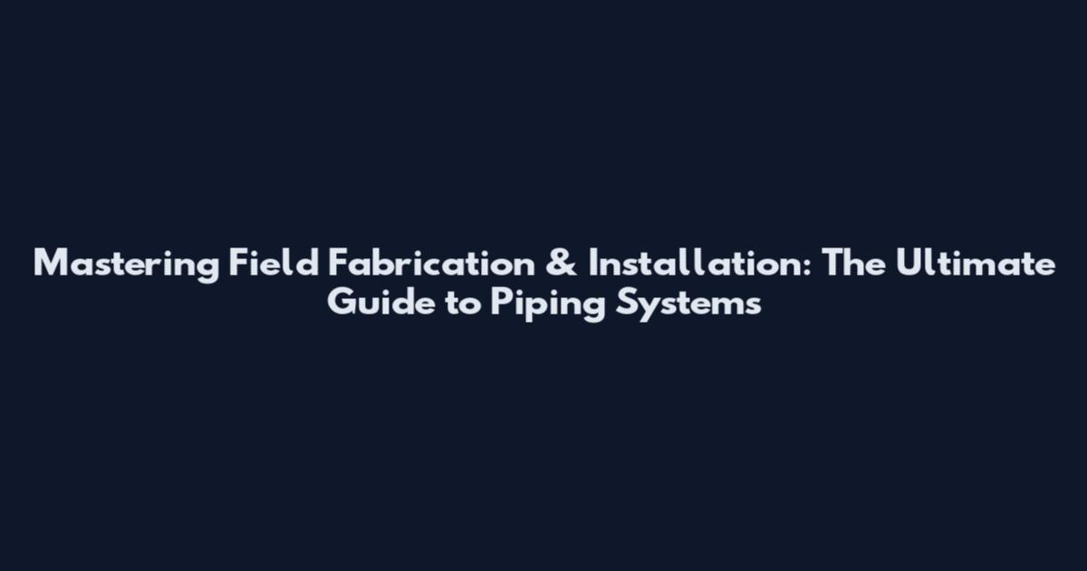 Mastering Field Fabrication & Installation: The Ultimate Guide to Piping Systems