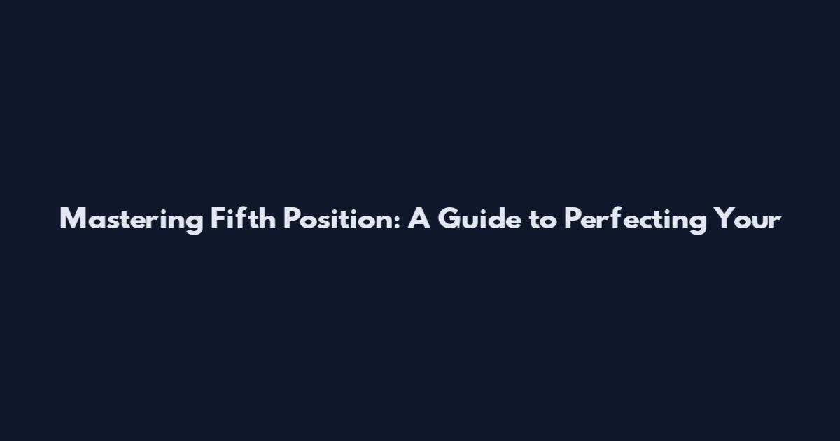 Mastering Fifth Position: A Guide to Perfecting Your