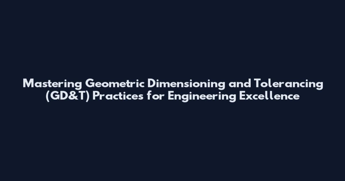 Mastering Geometric Dimensioning and Tolerancing (GD&T) Practices for Engineering Excellence