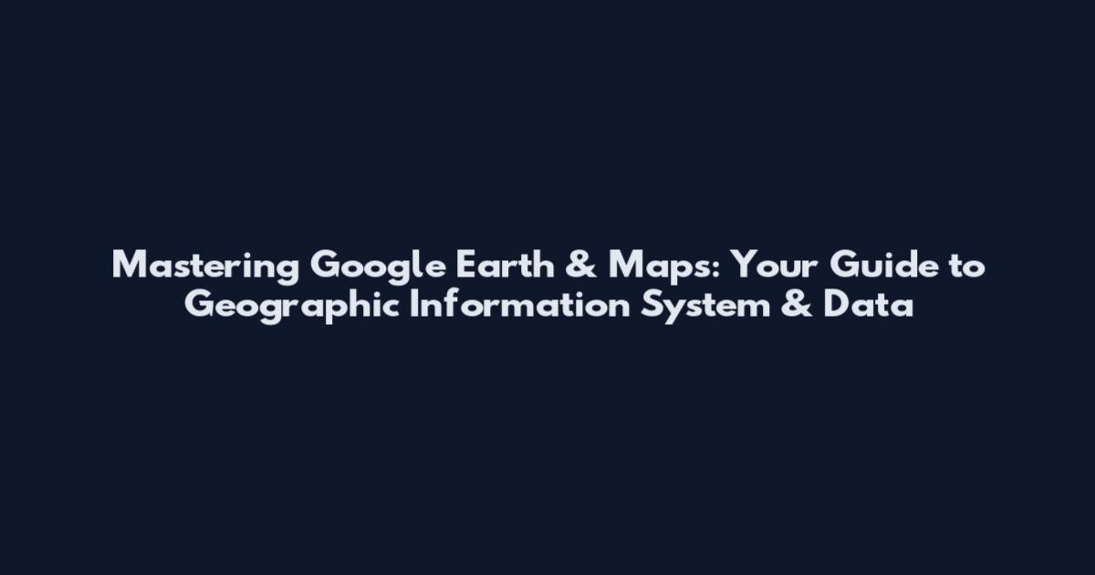 Mastering Google Earth & Maps: Your Guide to Geographic Information System & Data