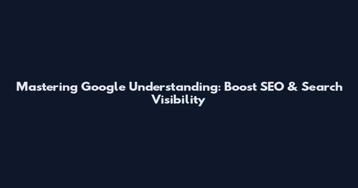 Mastering Google Understanding: Boost SEO & Search Visibility