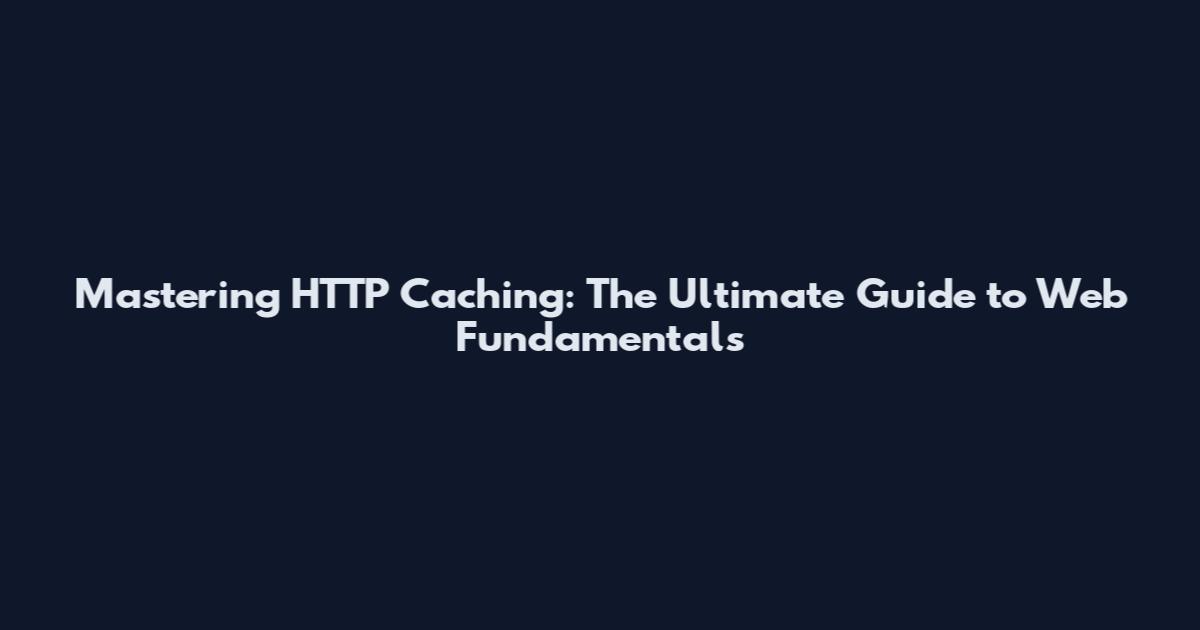 Mastering HTTP Caching: The Ultimate Guide to Web Fundamentals