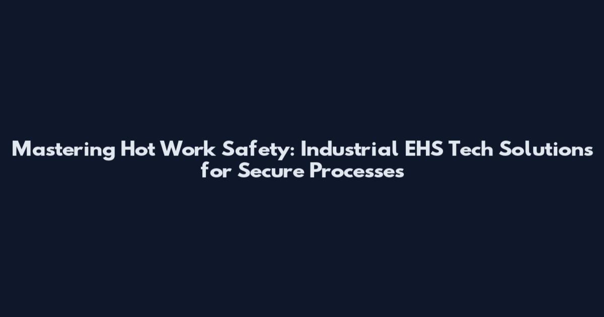 Mastering Hot Work Safety: Industrial EHS Tech Solutions for Secure Processes