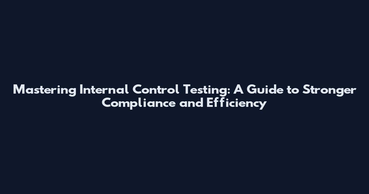 Mastering Internal Control Testing: A Guide to Stronger Compliance and Efficiency