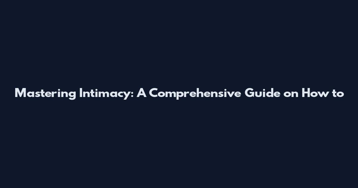 Mastering Intimacy: A Comprehensive Guide on How to